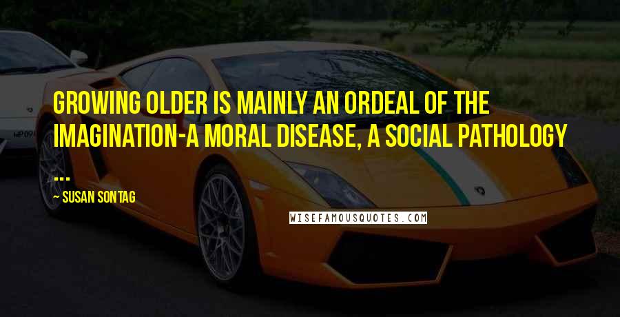 Susan Sontag Quotes: Growing older is mainly an ordeal of the imagination-a moral disease, a social pathology ...