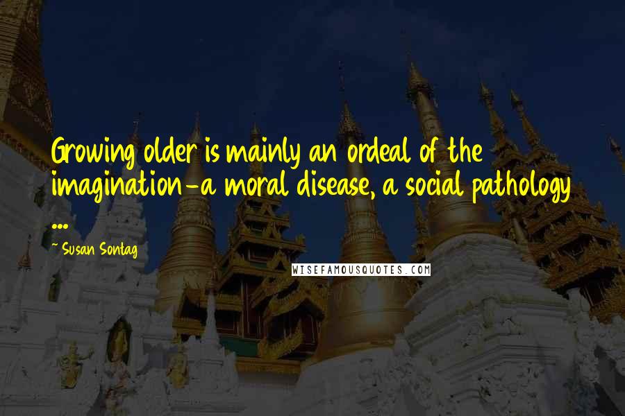 Susan Sontag Quotes: Growing older is mainly an ordeal of the imagination-a moral disease, a social pathology ...