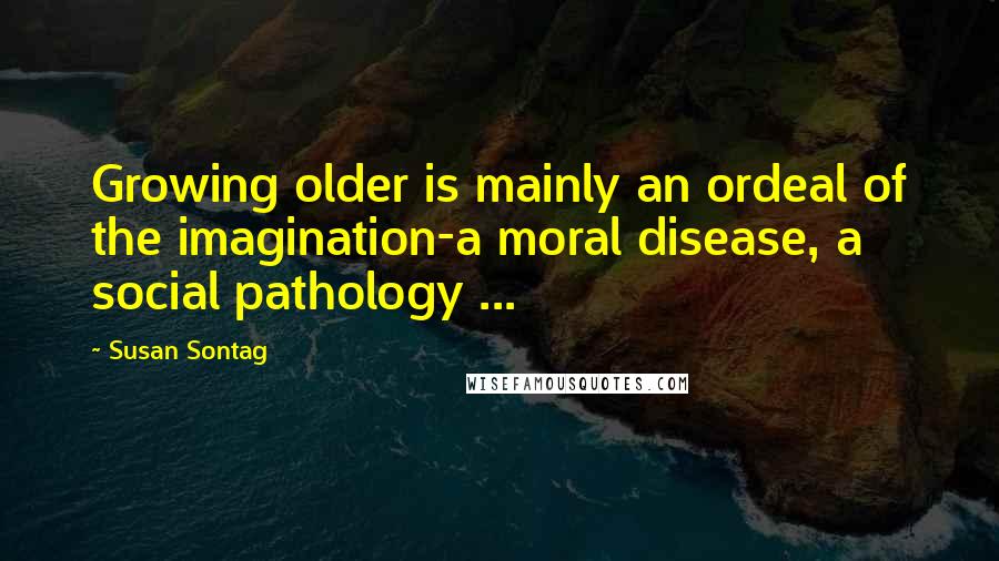Susan Sontag Quotes: Growing older is mainly an ordeal of the imagination-a moral disease, a social pathology ...