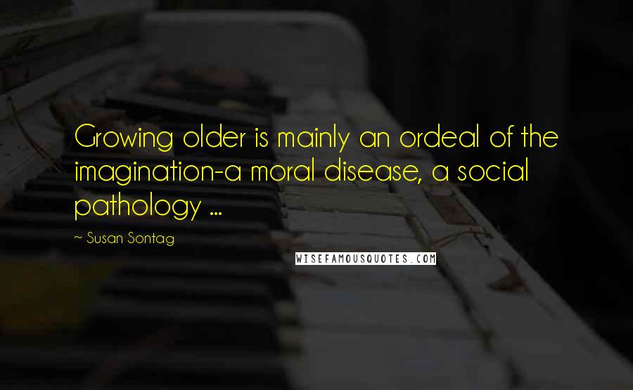 Susan Sontag Quotes: Growing older is mainly an ordeal of the imagination-a moral disease, a social pathology ...