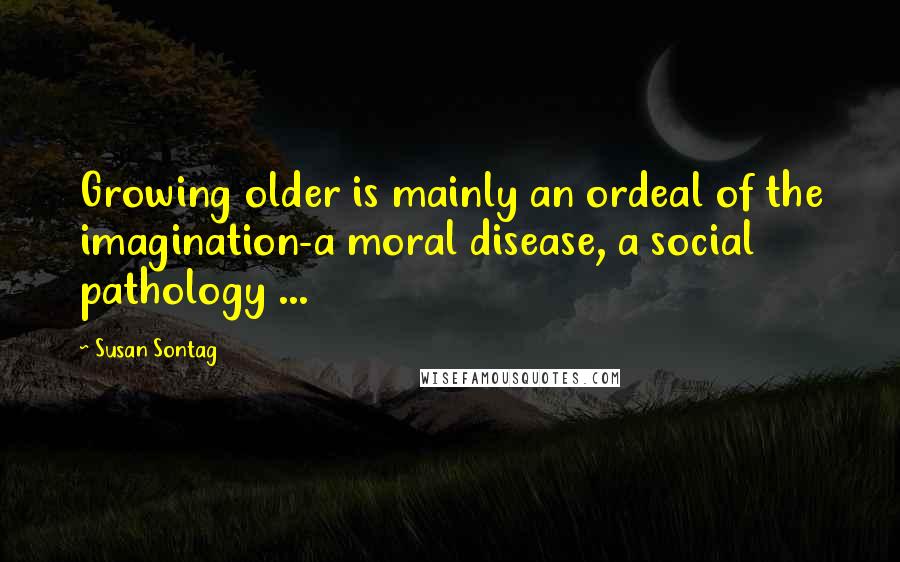 Susan Sontag Quotes: Growing older is mainly an ordeal of the imagination-a moral disease, a social pathology ...
