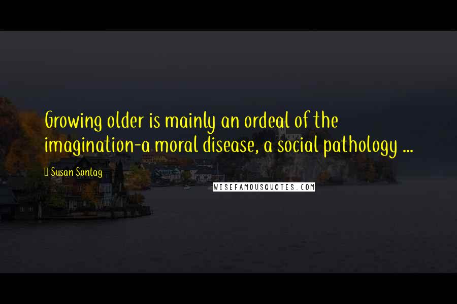 Susan Sontag Quotes: Growing older is mainly an ordeal of the imagination-a moral disease, a social pathology ...