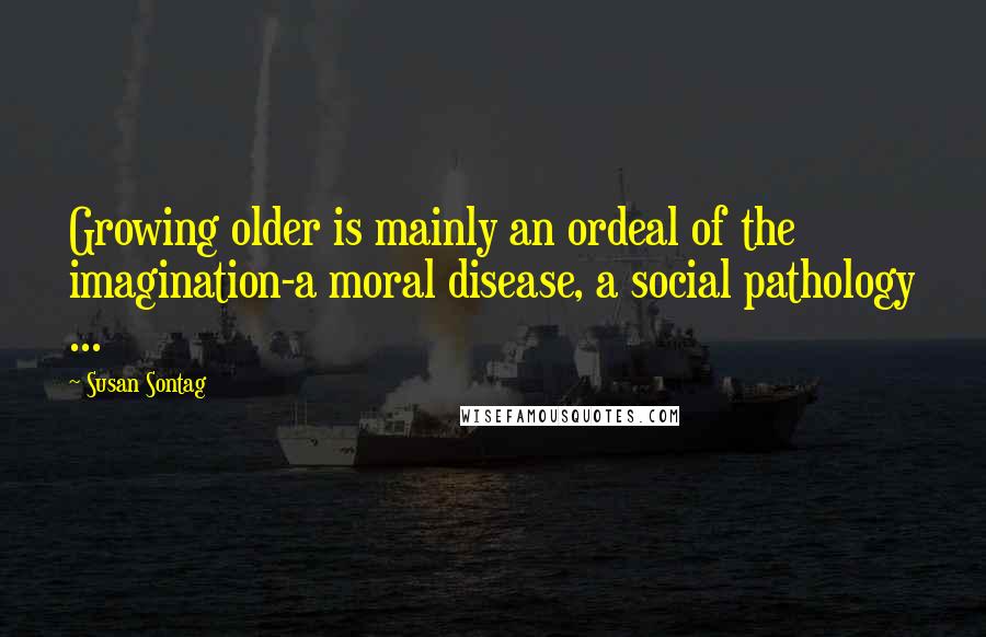 Susan Sontag Quotes: Growing older is mainly an ordeal of the imagination-a moral disease, a social pathology ...