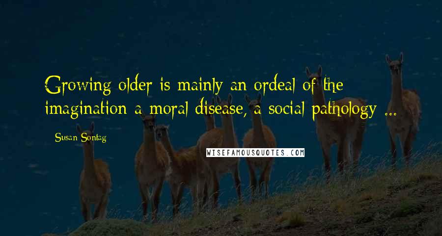 Susan Sontag Quotes: Growing older is mainly an ordeal of the imagination-a moral disease, a social pathology ...