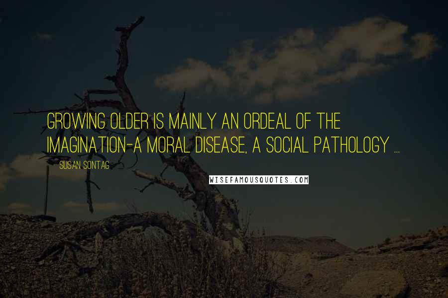 Susan Sontag Quotes: Growing older is mainly an ordeal of the imagination-a moral disease, a social pathology ...