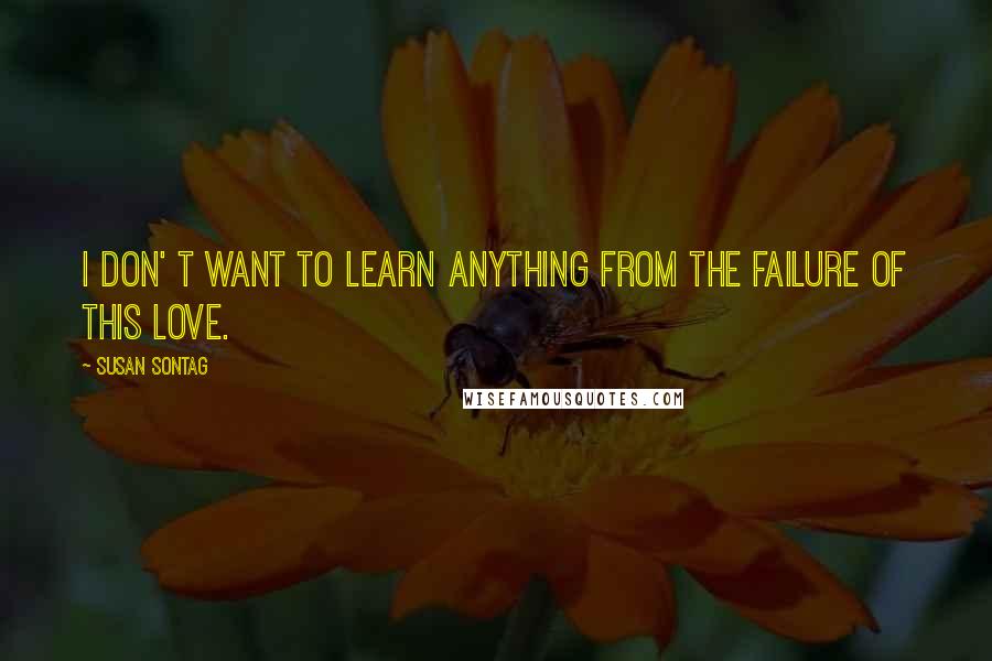 Susan Sontag Quotes: I don' t want to learn anything from the failure of this love.