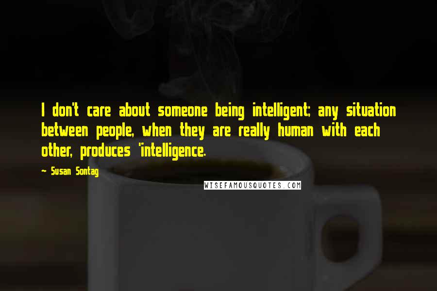 Susan Sontag Quotes: I don't care about someone being intelligent; any situation between people, when they are really human with each other, produces 'intelligence.