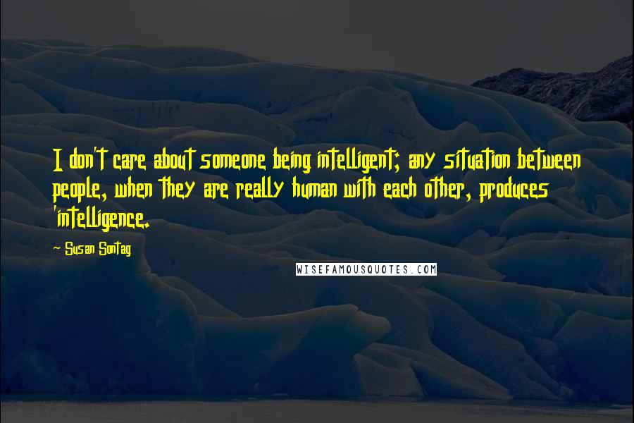 Susan Sontag Quotes: I don't care about someone being intelligent; any situation between people, when they are really human with each other, produces 'intelligence.