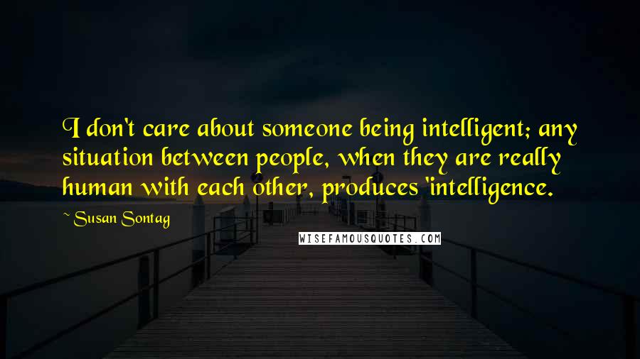 Susan Sontag Quotes: I don't care about someone being intelligent; any situation between people, when they are really human with each other, produces 'intelligence.