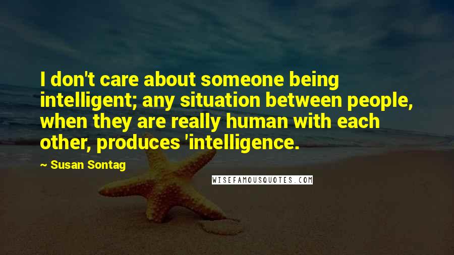 Susan Sontag Quotes: I don't care about someone being intelligent; any situation between people, when they are really human with each other, produces 'intelligence.