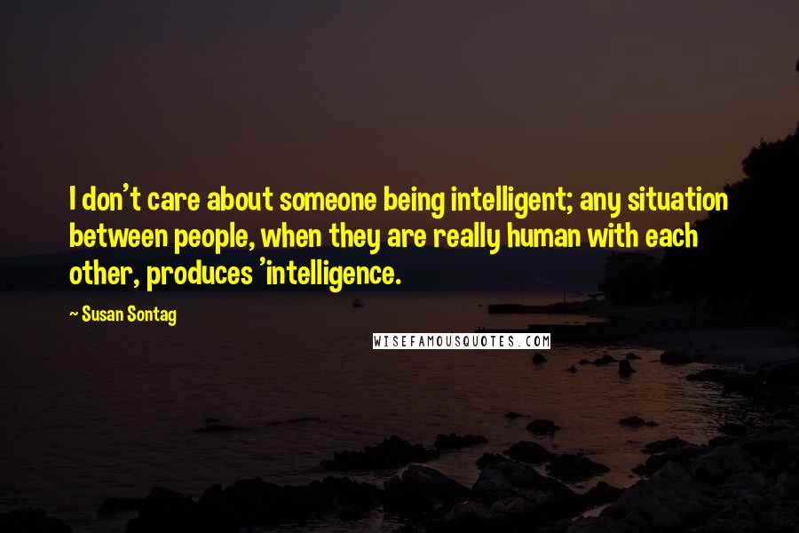 Susan Sontag Quotes: I don't care about someone being intelligent; any situation between people, when they are really human with each other, produces 'intelligence.