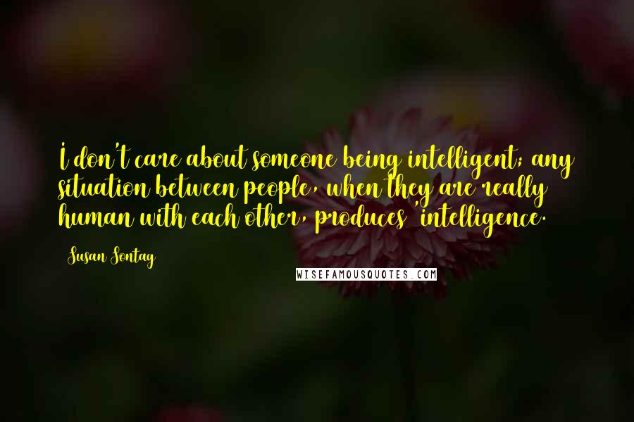 Susan Sontag Quotes: I don't care about someone being intelligent; any situation between people, when they are really human with each other, produces 'intelligence.