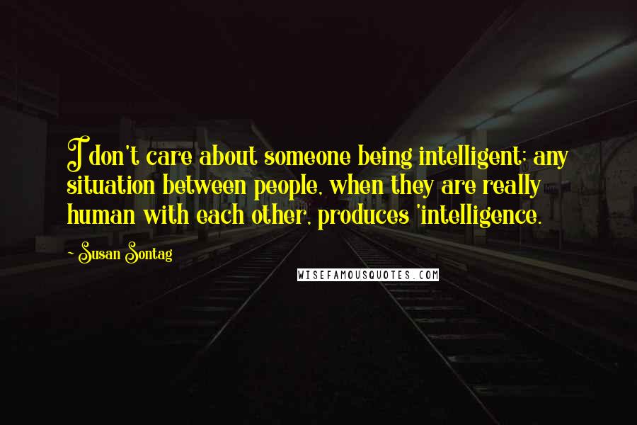 Susan Sontag Quotes: I don't care about someone being intelligent; any situation between people, when they are really human with each other, produces 'intelligence.