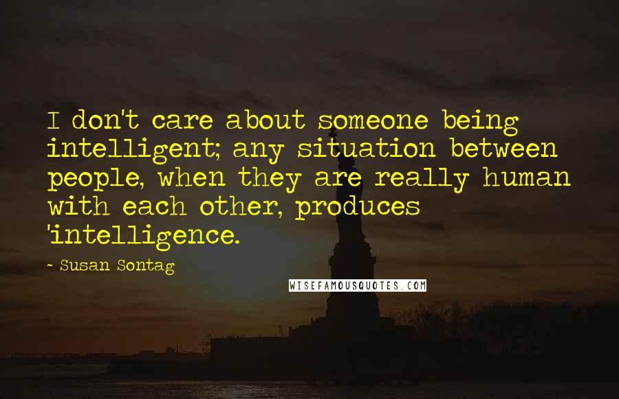 Susan Sontag Quotes: I don't care about someone being intelligent; any situation between people, when they are really human with each other, produces 'intelligence.