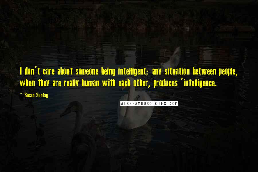 Susan Sontag Quotes: I don't care about someone being intelligent; any situation between people, when they are really human with each other, produces 'intelligence.