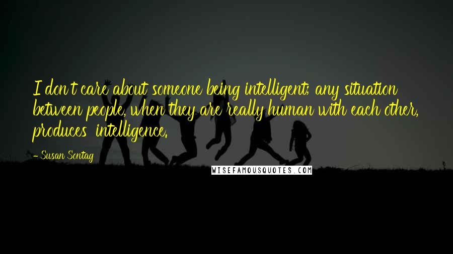 Susan Sontag Quotes: I don't care about someone being intelligent; any situation between people, when they are really human with each other, produces 'intelligence.