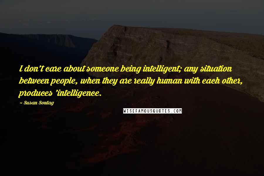 Susan Sontag Quotes: I don't care about someone being intelligent; any situation between people, when they are really human with each other, produces 'intelligence.