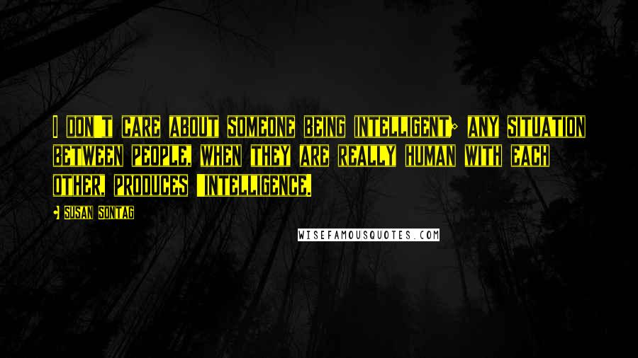 Susan Sontag Quotes: I don't care about someone being intelligent; any situation between people, when they are really human with each other, produces 'intelligence.