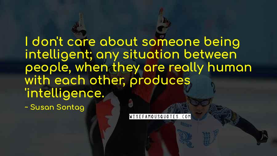 Susan Sontag Quotes: I don't care about someone being intelligent; any situation between people, when they are really human with each other, produces 'intelligence.