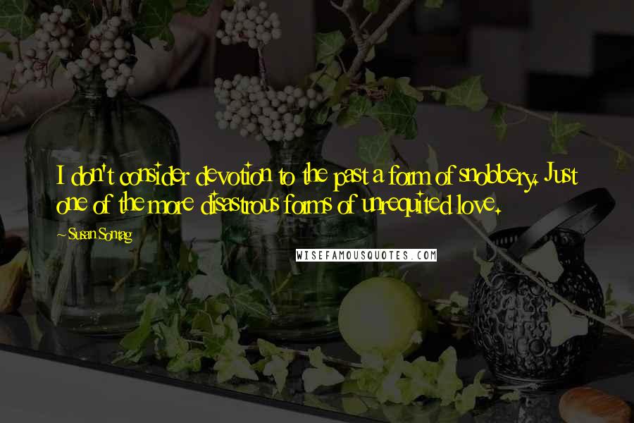 Susan Sontag Quotes: I don't consider devotion to the past a form of snobbery. Just one of the more disastrous forms of unrequited love.