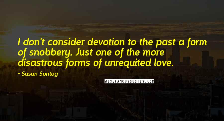 Susan Sontag Quotes: I don't consider devotion to the past a form of snobbery. Just one of the more disastrous forms of unrequited love.