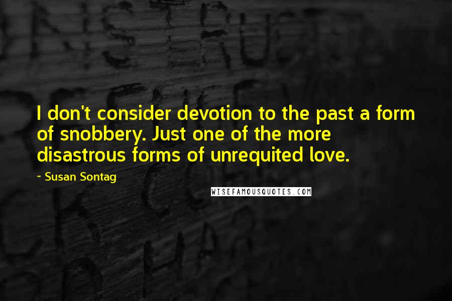 Susan Sontag Quotes: I don't consider devotion to the past a form of snobbery. Just one of the more disastrous forms of unrequited love.
