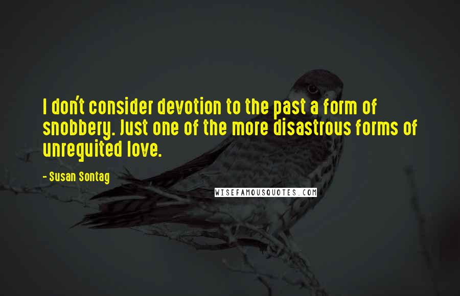 Susan Sontag Quotes: I don't consider devotion to the past a form of snobbery. Just one of the more disastrous forms of unrequited love.