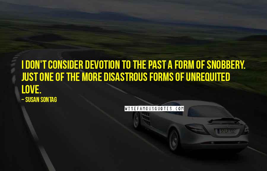 Susan Sontag Quotes: I don't consider devotion to the past a form of snobbery. Just one of the more disastrous forms of unrequited love.