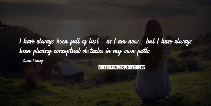 Susan Sontag Quotes: I have always been full of lust - as I am now - but I have always been placing conceptual obstacles in my own path.