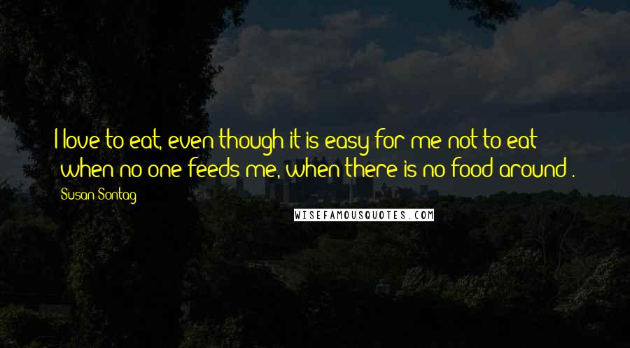 Susan Sontag Quotes: I love to eat, even though it is easy for me not to eat (when no one feeds me, when there is no food around).