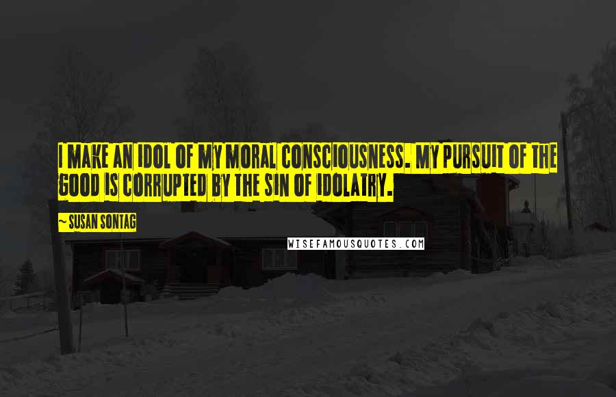 Susan Sontag Quotes: I make an idol of my moral consciousness. My pursuit of the good is corrupted by the sin of idolatry.