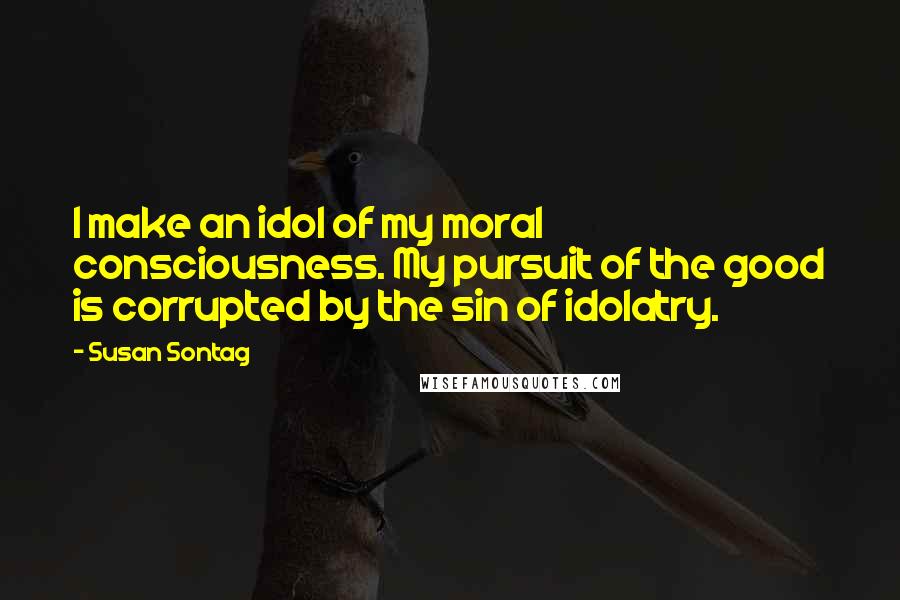 Susan Sontag Quotes: I make an idol of my moral consciousness. My pursuit of the good is corrupted by the sin of idolatry.