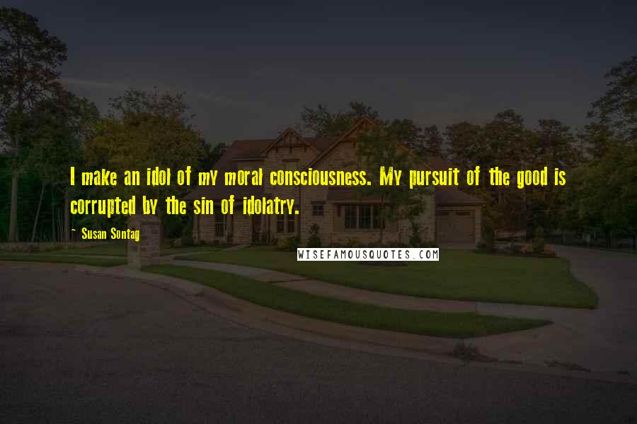 Susan Sontag Quotes: I make an idol of my moral consciousness. My pursuit of the good is corrupted by the sin of idolatry.