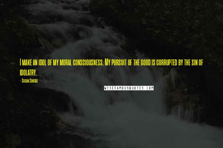 Susan Sontag Quotes: I make an idol of my moral consciousness. My pursuit of the good is corrupted by the sin of idolatry.
