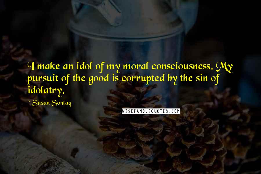 Susan Sontag Quotes: I make an idol of my moral consciousness. My pursuit of the good is corrupted by the sin of idolatry.