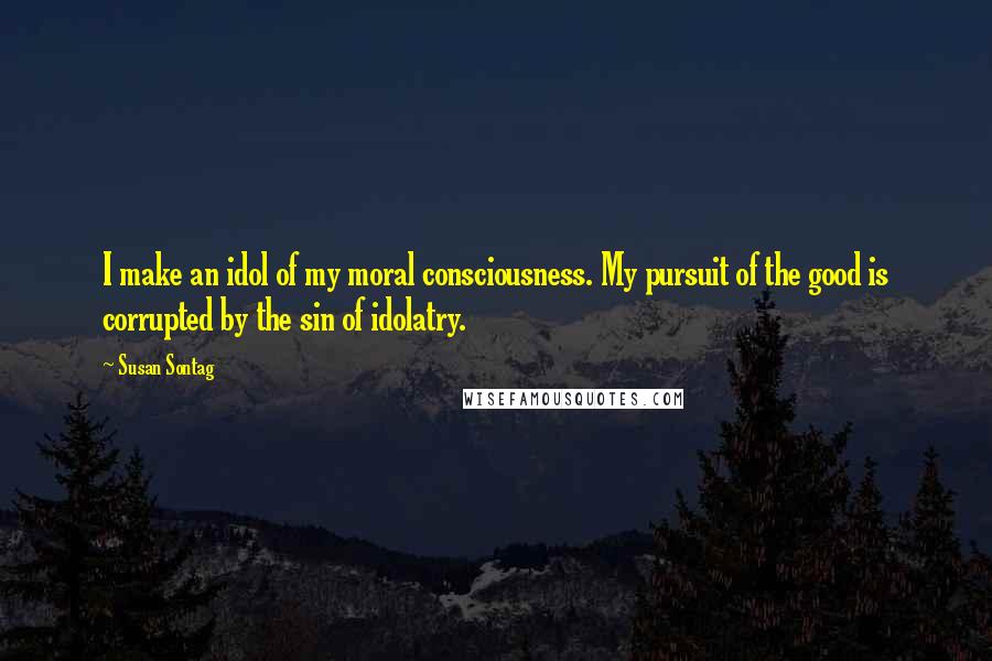 Susan Sontag Quotes: I make an idol of my moral consciousness. My pursuit of the good is corrupted by the sin of idolatry.