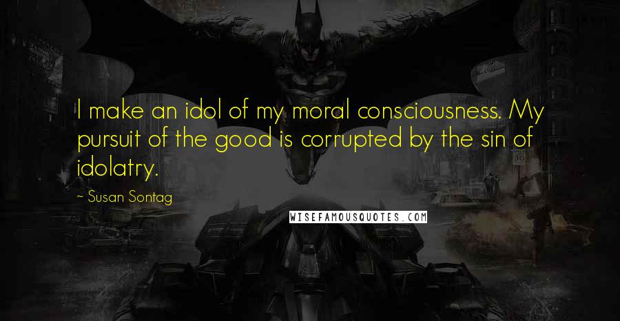 Susan Sontag Quotes: I make an idol of my moral consciousness. My pursuit of the good is corrupted by the sin of idolatry.