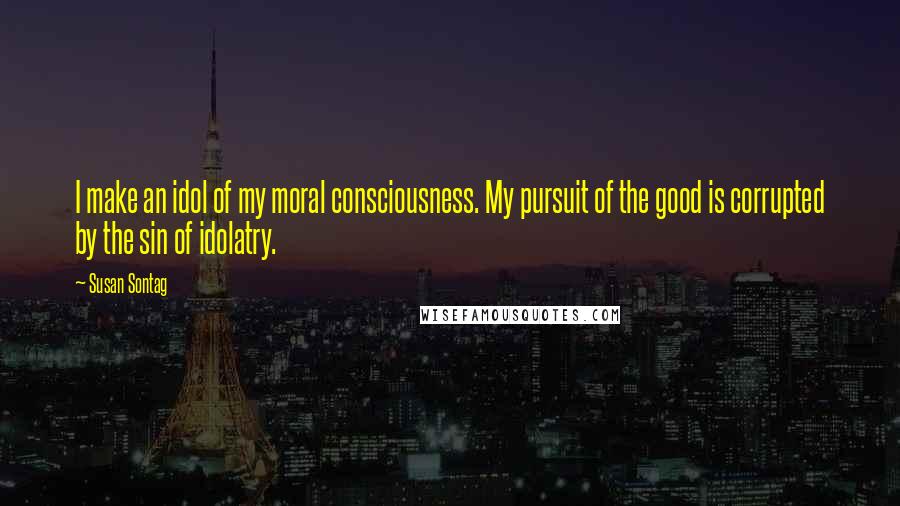 Susan Sontag Quotes: I make an idol of my moral consciousness. My pursuit of the good is corrupted by the sin of idolatry.