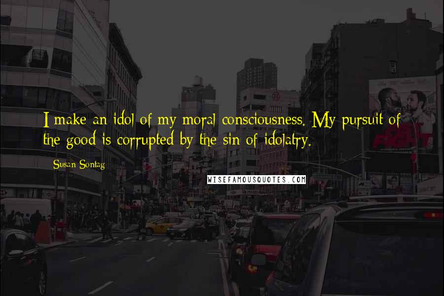 Susan Sontag Quotes: I make an idol of my moral consciousness. My pursuit of the good is corrupted by the sin of idolatry.