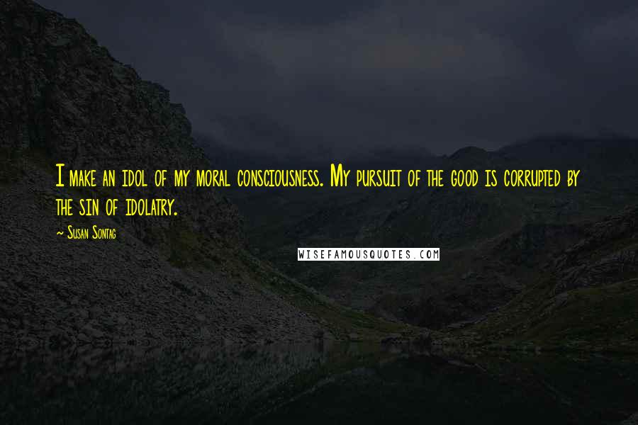 Susan Sontag Quotes: I make an idol of my moral consciousness. My pursuit of the good is corrupted by the sin of idolatry.