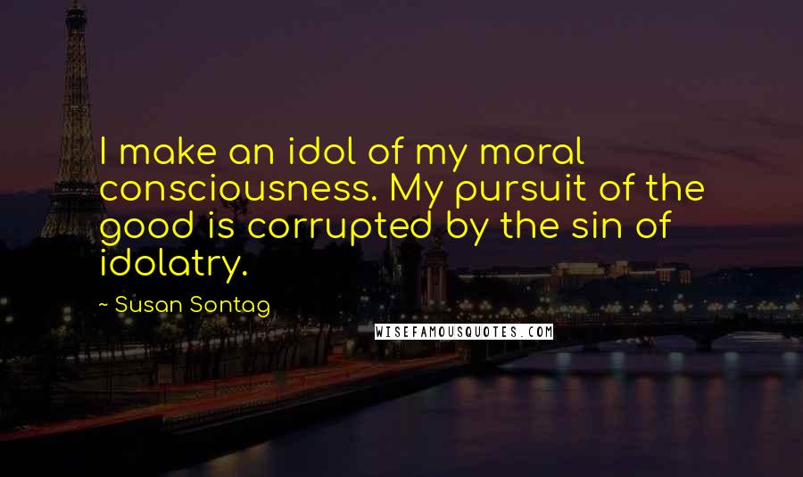 Susan Sontag Quotes: I make an idol of my moral consciousness. My pursuit of the good is corrupted by the sin of idolatry.