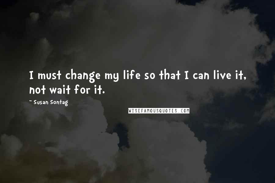 Susan Sontag Quotes: I must change my life so that I can live it, not wait for it.