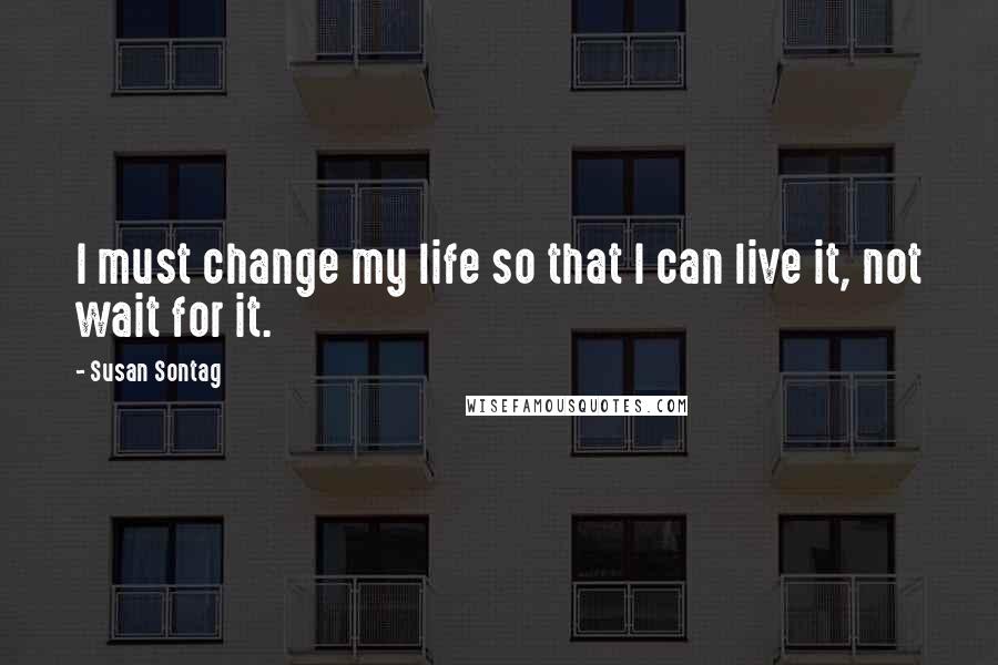 Susan Sontag Quotes: I must change my life so that I can live it, not wait for it.