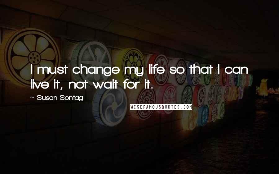 Susan Sontag Quotes: I must change my life so that I can live it, not wait for it.