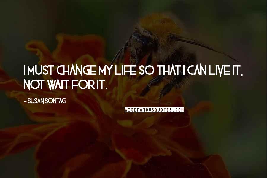 Susan Sontag Quotes: I must change my life so that I can live it, not wait for it.
