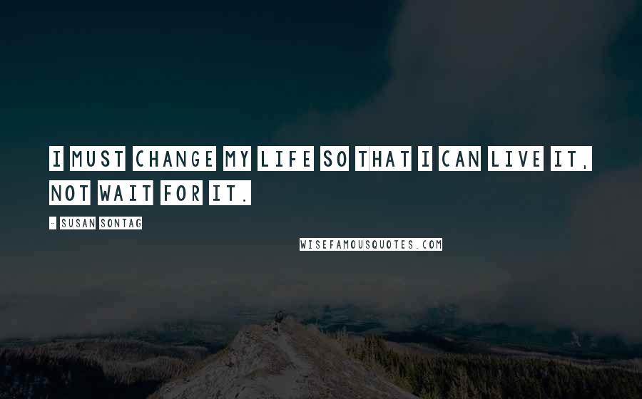 Susan Sontag Quotes: I must change my life so that I can live it, not wait for it.