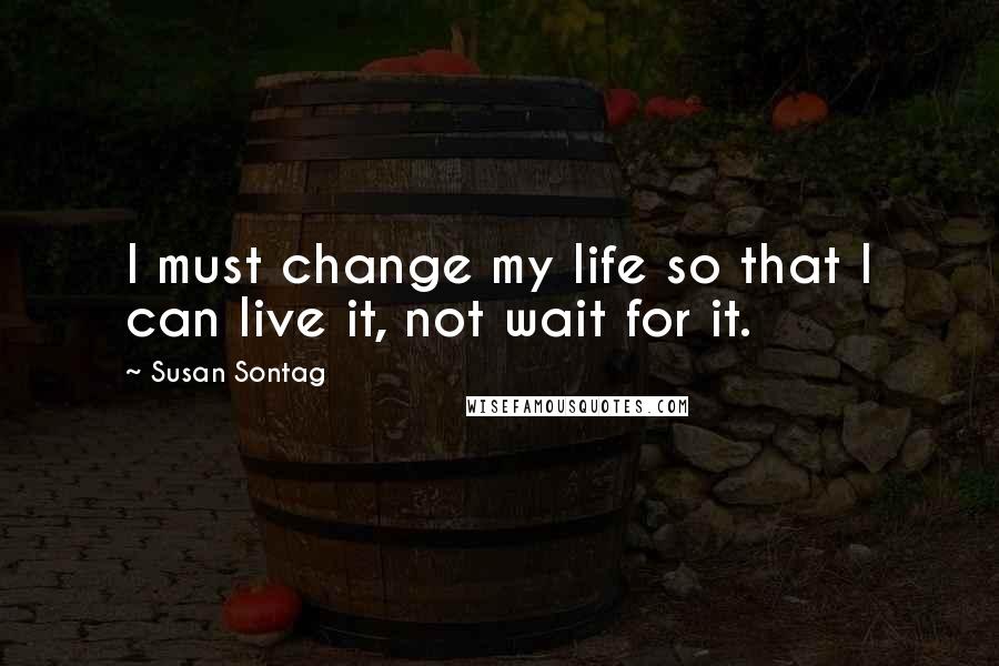 Susan Sontag Quotes: I must change my life so that I can live it, not wait for it.