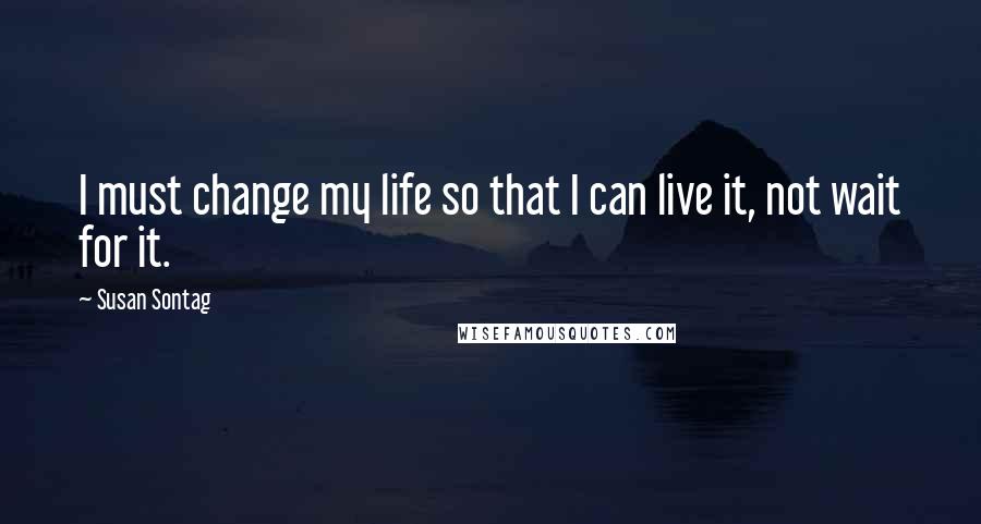 Susan Sontag Quotes: I must change my life so that I can live it, not wait for it.