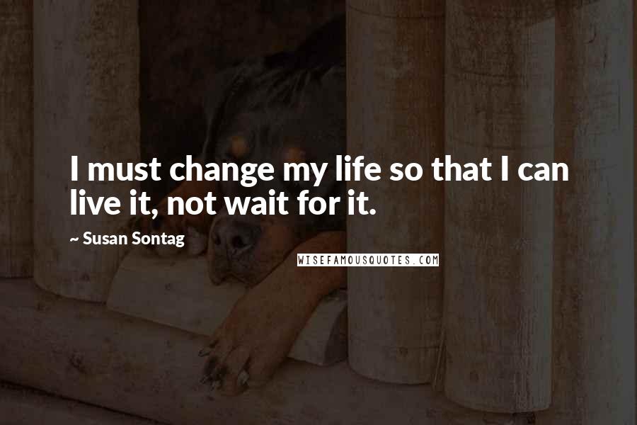 Susan Sontag Quotes: I must change my life so that I can live it, not wait for it.