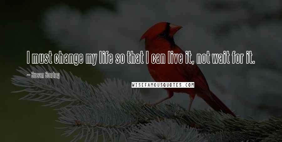 Susan Sontag Quotes: I must change my life so that I can live it, not wait for it.